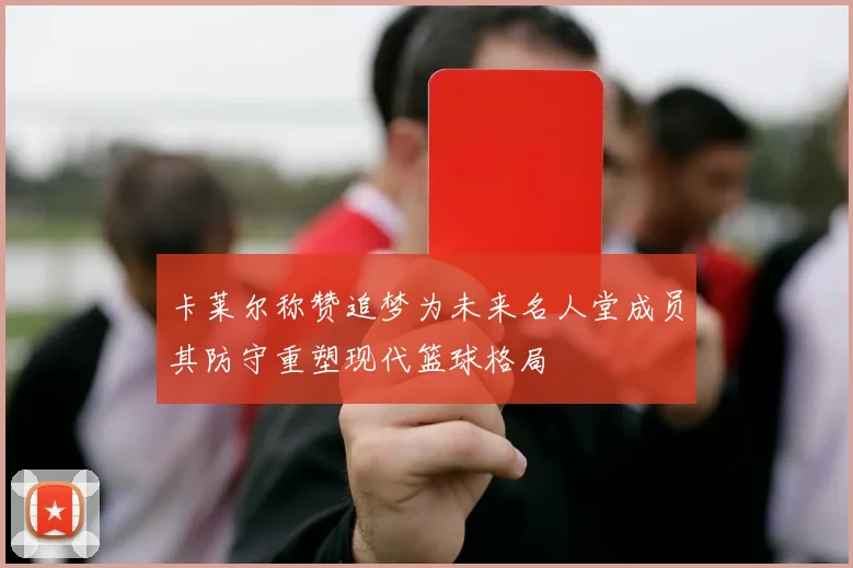 卡莱尔称赞追梦为未来名人堂成员其防守重塑现代篮球格局