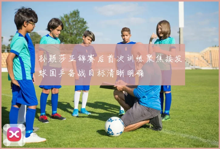 孙颖莎亚锦赛后首次训练聚焦接发球国乒备战目标清晰明确